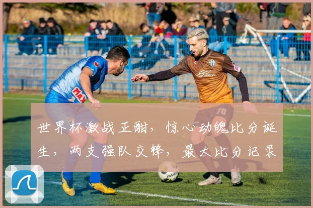 世界杯激战正酣，惊心动魄比分诞生，两支强队交锋，最大比分记录再次刷新，谁将打破纪录