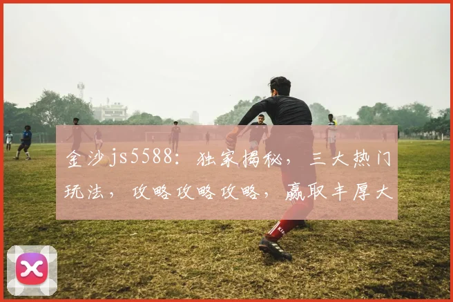 金沙js5588：独家揭秘，三大热门玩法，攻略攻略攻略，赢取丰厚大奖，不容错过