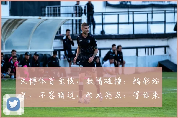 天博体育竞技，激情碰撞，精彩纷呈，不容错过，两大亮点，等你来战