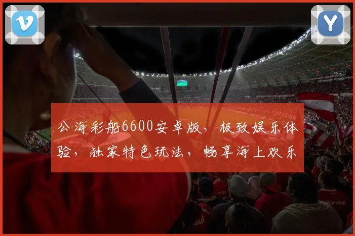 公海彩船6600安卓版，极致娱乐体验，独家特色玩法，畅享海上欢乐，三重惊喜，不容错过